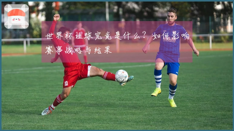 世界杯让球究竟是什么？如何影响赛事战略与结果