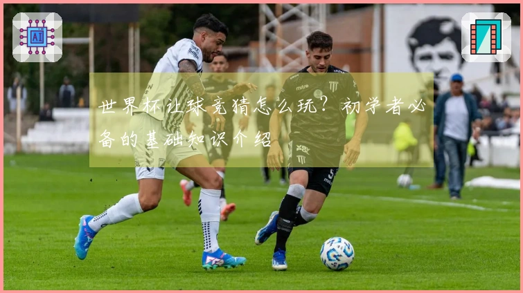 世界杯让球竞猜怎么玩？初学者必备的基础知识介绍